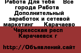 Работа Для тебя  - Все города Работа » Дополнительный заработок и сетевой маркетинг   . Карачаево-Черкесская респ.,Карачаевск г.